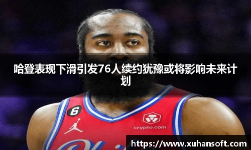 哈登表现下滑引发76人续约犹豫或将影响未来计划